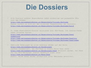 Die Dossiers
•   Alle Dossiers unserer Abgeordneten haben eindeutige und permanente URLs
    nach dem Schema:
    http://www.meineabgeordneten.at/Abgeordnete/Vorname.Nachname
    Ebenso verhält es sich mit den einzelnen Themenblöcken der Dossiers:
    http://www.meineabgeordneten.at/Abgeordnete/Vorname.Nachname/beruf

•   Zu jedem Abgeordneten-Dossier existieren drei RSS-Feeds. Die Dossier-Feeds
    haben folgende Syntax:
    http://www.meineabgeordneten.at/Abgeordnete/Vorname.Nachname/feed/
    kommentare
    http://www.meineabgeordneten.at/Abgeordnete/Vorname.Nachname/feed/ots
    http://www.meineabgeordneten.at/Abgeordnete/Vorname.Nachname/feed/reden

•   Sämtliche Änderungen an allen Dossiers werden auf der Seite
    http://www.meineabgeordneten.at/Aenderungen
    laufend dokumentiert. Der RSS-Feed zu dieser Seite kann unter
    http://www.meineabgeordneten.at/Aenderungen/feed abonniert werden. Der Feed
    für die News-Meldungen unserer Redaktion steht unter
    http://www.meineabgeordneten.at/News/feed
    bereit. Beide Feeds werden automatisch unter @Meineabg getwittert.
 