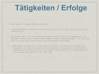 Tätigkeiten / Erfolge
•   Seit Beginn enormes Medieninteresse

•   Anerkennungspreis beim Prix Ars Electronica 2012 in der Kategorie „Digital
    Communities“

•   Awareness bzgl. §9 des Bundesverfassungsgesetzes über die Begrenzung von
    Bezügen öffentlicher Funktionäre: Neben vielen „Nachmeldungen“ ist nun auch
    die Liste auf der ersten Seite des Parlaments auffindbar.

•   Lobbyingaktivitäten für die Zivilgesellschaft im Sinne von Transparenz:
    - Gespräche mit allen Klubobleuten, intensiver Austausch mit der Politik
    - Vernetzung und Austausch mit relevanten Organisationen im Themenbereich
    - Vernetzung und Austausch mit dem .BAK
 