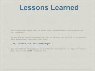 Lessons Learned

•   Die vorhandenen Daten sind in hohem Maße unstrukturiert, widersprüchlich
    und unaktuell.

•   Anders als im Verwaltungsbereich, gibt es seitens der Politik in Österreich
    kaum Bewusstsein gegenüber Open Data.

    „Ja, dürfen Sie das überhaupt?“

•   Die inhaltliche Verknüpfung von politischer Transparenz und Open Government
    Data hat (noch) nicht stattgefunden.
 