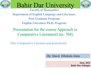 Faculty of Humanities
Department of English Language and Literature
Post Graduate Program
English Literature Ph.D. Program
Bahir Dar University
Presentation for the course Approach to
Comparative Literature(Lite- 704)
Title: Comparative Literature and postcolonial
June, 2022
Bahir Dar, Ethiopia
By: Dawit Dibekulu Alem
 