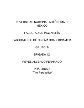 UNIVERSIDAD NACIONAL AUTÓNOMA DE
MÉXICO
FACULTAD DE INGENIERÍA
LABORATORIO DE CINEMÁTICA Y DINÁMICA
GRUPO: 6
BRIGADA #2:
REYES ALBERDO FERNANDO
PRÁCTICA 3
“Tiro Parabolico”

 
