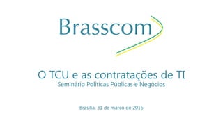 O TCU e as contratações de TI
Seminário Políticas Públicas e Negócios
Brasília, 31 de março de 2016
 