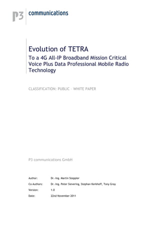 Evolution of TETRA
To a 4G All-IP Broadband Mission Critical
Voice Plus Data Professional Mobile Radio
Technology
CLASSIFICATION: PUBLIC – WHITE PAPER
P3 communications GmbH
Author: Dr.-Ing. Martin Steppler
Co-Authors: Dr.-Ing. Peter Sievering, Stephan Kerkhoff, Tony Gray
Version: 1.0
Date: 22nd November 2011
 