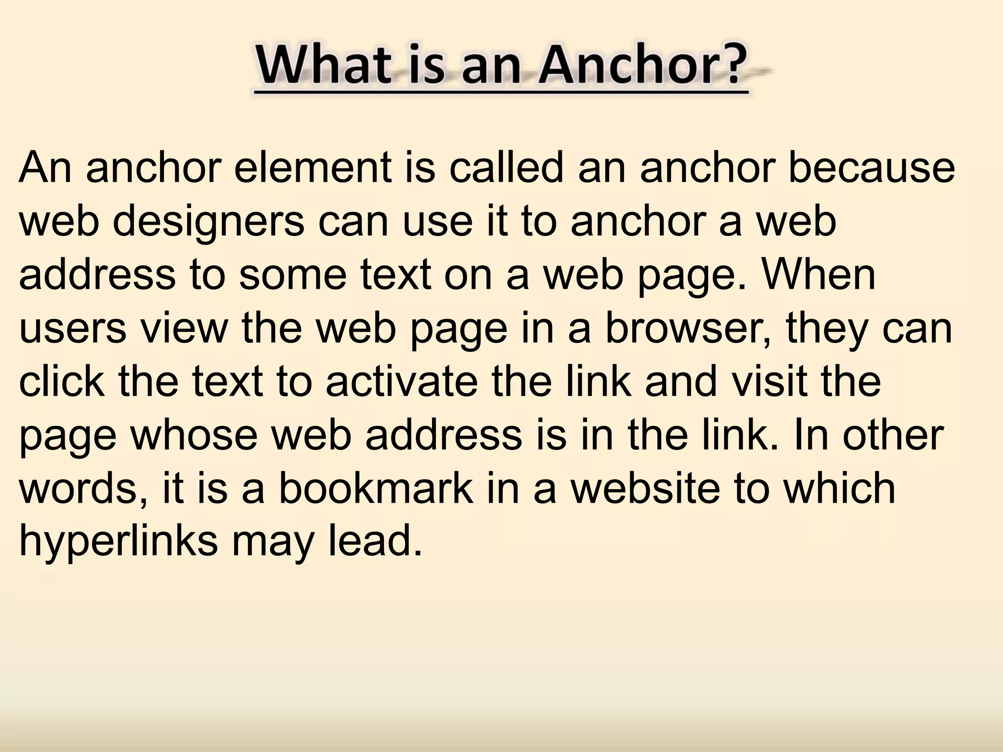 An anchor element is called an anchor because
web designers can use it to anchor a web
address to some text on a web page. When
users view the web page in a browser, they can
click the text to activate the link and visit the
page whose web address is in the link. In other
words, it is a bookmark in a website to which
hyperlinks may lead.