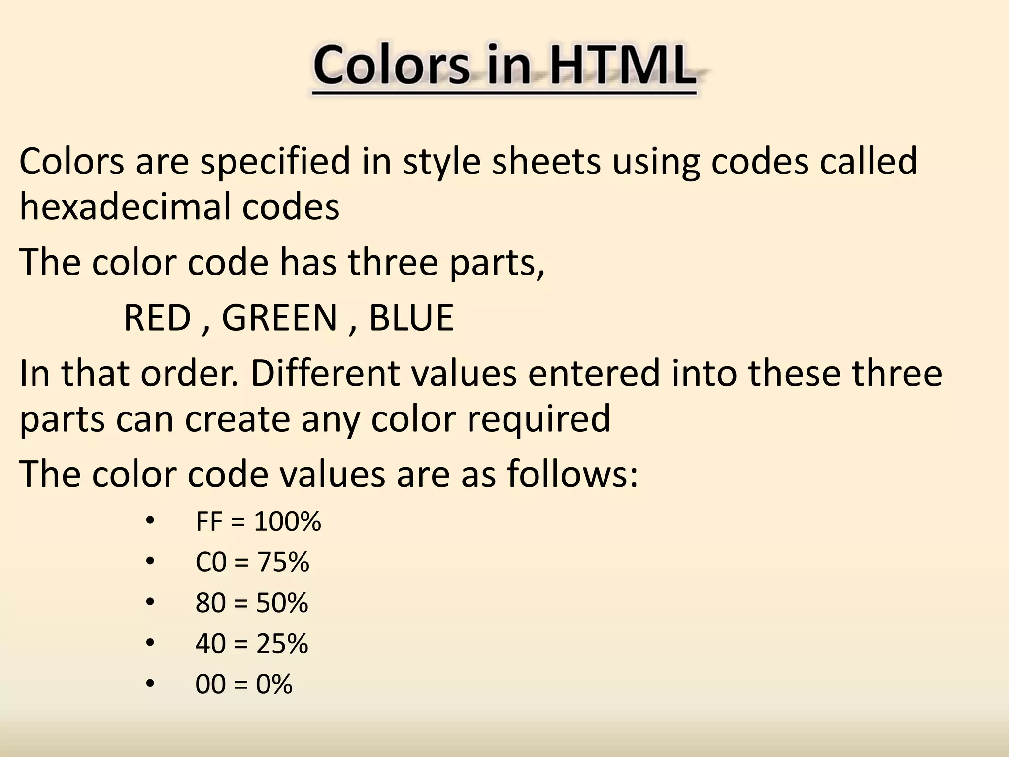 Colors are specified in style sheets using codes called
hexadecimal codes
The color code has three parts,
RED , GREEN , BLUE
In that order. Different values entered into these three
parts can create any color required
The color code values are as follows:
• FF = 100%
• C0 = 75%
• 80 = 50%
• 40 = 25%
• 00 = 0%