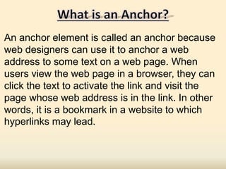An anchor element is called an anchor because
web designers can use it to anchor a web
address to some text on a web page. When
users view the web page in a browser, they can
click the text to activate the link and visit the
page whose web address is in the link. In other
words, it is a bookmark in a website to which
hyperlinks may lead.
 