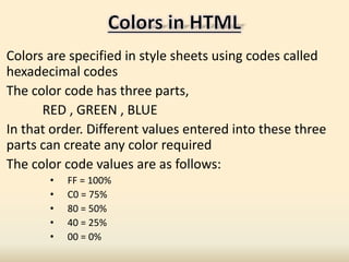 Colors are specified in style sheets using codes called
hexadecimal codes
The color code has three parts,
RED , GREEN , BLUE
In that order. Different values entered into these three
parts can create any color required
The color code values are as follows:
• FF = 100%
• C0 = 75%
• 80 = 50%
• 40 = 25%
• 00 = 0%
 