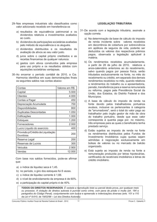 LEGISLAÇÃO TRIBUTÁRIA

29- Nas empresas industriais são classiﬁcados como
valor adicionado recebido em transferência os

31- De acordo com a legislação tributária, assinale a
opção correta.

a) resultados de equivalência patrimonial e os
dividendos relativos a investimentos avaliados
ao custo.
b) dividendos de participações societárias avaliadas
pelo método de equivalência e os aluguéis.
c) dividendos distribuídos e os resultados da
avaliação de ativos ao seu valor justo.
d) juros sobre o capital próprio creditados e as
receitas ﬁnanceiras de qualquer natureza.
e) gastos com ativos construídos pela empresa
para uso próprio e os resultados obtidos com
aquisições societárias vantajosas.

a) Na determinação da base de cálculo do imposto
de renda incidente sobre valores recebidos
em decorrência de cobertura por sobrevivência
em apólices de seguros de vida, poderão ser
deduzidos os valores dos respectivos prêmios
pagos, observada a legislação aplicável à
matéria.
b) Os rendimentos recebidos acumuladamente,
a partir de 28 de julho de 2010, relativos a
anos-calendário anteriores ao do recebimento,
salvo quando pagos por pessoa física, serão
tributados exclusivamente na fonte, no mês do
recebimento ou crédito, em separado dos demais
rendimentos recebidos no mês, quando relativos
a rendimentos do trabalho ou a aposentadoria,
pensão, transferência para a reserva remunerada
ou reforma, pagos pela Previdência Social da
União, dos Estados, do Distrito Federal e dos
Municípios.

30- Ao encerrar o período contábil de 2010, a Cia.
Harmonia identiﬁca em suas demonstrações ﬁnais
os seguintes saldos nas contas abaixo:
Contas

Valores em R$

Capital

5.000

Clientes

4.000

Contas a Pagar

450

Depreciação Acumulada

700

Disponibilidades

800

Duplicatas Descontadas

1.050

Ediﬁcações

1.000

Estoques

1.200

Fornecedores

c) A base de cálculo do imposto de renda na
fonte devido pelos trabalhadores portuários
avulsos, inclusive os pertencentes à categoria
de "arrumadores", será o total do valor pago ao
trabalhador pelo órgão gestor de mão de obra
do trabalho portuário, desde que esse valor
corresponda à quantia paga por, no máximo,
três empresas para as quais o beneﬁciário tenha
prestado serviço.

2.000

Lucro Líquido do exercício

400

Provisão p/Crédito de Liquidação
Duvidosa

200

Reserva Legal

200

Reservas de Lucros

300

Veículos

2.900

Vendas

d) Estão sujeitos ao imposto de renda na fonte
os rendimentos distribuídos pelos Fundos de
Investimento Imobiliários cujas quotas sejam
admitidas à negociação exclusivamente em
bolsas de valores ou no mercado de balcão
organizado.

12.000

e) Está sujeita ao imposto de renda na fonte a
remuneração produzida por letras hipotecárias,
certiﬁcados de recebíveis imobiliários e letras de
crédito imobiliário.

Com base nos saldos fornecidos, pode-se aﬁrmar
que:
a)
b)
c)
d)
e)

o índice de liquidez seca é 1,45.
no período, o giro dos estoques foi 8 vezes.
o índice de liquidez corrente é 1,66.
o nível de endividamento da empresa é de 60%.
a participação do capital próprio é de 40%.
TODOS OS DIREITOS RESERVADOS. É vedada a reprodução total ou parcial desta prova, por qualquer meio
ou processo. A violação de direitos autorais é punível como crime, com pena de prisão e multa (art. 184 e
parágrafos do Código Penal), conjuntamente com busca e apreensão e indenizações diversas (arts. 101 a 110
da Lei nº 9.610, de 19/02/98 – Lei dos Direitos Autorais).

Concurso Público: Auditor-Fiscal da Receita Federal do Brasil - 2012

11

Prova 3 - Gabarito 1

 