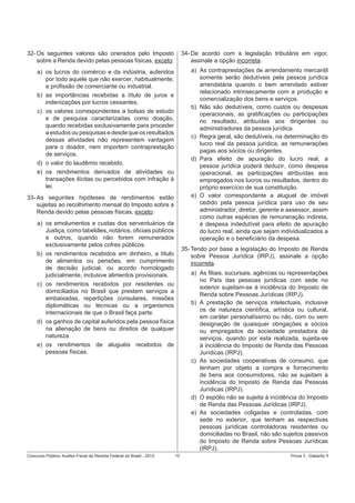 32- Os seguintes valores são onerados pelo Imposto
sobre a Renda devido pelas pessoas físicas, exceto:

34- De acordo com a legislação tributária em vigor,
assinale a opção incorreta.

a) os lucros do comércio e da indústria, auferidos
por todo aquele que não exercer, habitualmente,
a proﬁssão de comerciante ou industrial.
b) as importâncias recebidas a título de juros e
indenizações por lucros cessantes.
c) os valores correspondentes a bolsas de estudo
e de pesquisa caracterizadas como doação,
quando recebidas exclusivamente para proceder
a estudos ou pesquisas e desde que os resultados
dessas atividades não representem vantagem
para o doador, nem importem contraprestação
de serviços.
d) o valor do laudêmio recebido.
e) os rendimentos derivados de atividades ou
transações ilícitas ou percebidos com infração à
lei.

a) As contraprestações de arrendamento mercantil
somente serão dedutíveis pela pessoa jurídica
arrendatária quando o bem arrendado estiver
relacionado intrinsecamente com a produção e
comercialização dos bens e serviços.
b) Não são dedutíveis, como custos ou despesas
operacionais, as gratiﬁcações ou participações
no resultado, atribuídas aos dirigentes ou
administradores da pessoa jurídica.
c) Regra geral, são dedutíveis, na determinação do
lucro real da pessoa jurídica, as remunerações
pagas aos sócios ou dirigentes.
d) Para efeito de apuração do lucro real, a
pessoa jurídica poderá deduzir, como despesa
operacional, as participações atribuídas aos
empregados nos lucros ou resultados, dentro do
próprio exercício de sua constituição.
e) O valor correspondente a aluguel de imóvel
cedido pela pessoa jurídica para uso de seu
administrador, diretor, gerente e assessor, assim
como outras espécies de remuneração indireta,
é despesa indedutível para efeito de apuração
do lucro real, ainda que sejam individualizados a
operação e o beneﬁciário da despesa.

33- As seguintes hipóteses de rendimentos estão
sujeitas ao recolhimento mensal do Imposto sobre a
Renda devido pelas pessoas físicas, exceto:
a) os emolumentos e custas dos serventuários da
Justiça, como tabeliães, notários, oﬁciais públicos
e outros, quando não forem remunerados
exclusivamente pelos cofres públicos.
b) os rendimentos recebidos em dinheiro, a título
de alimentos ou pensões, em cumprimento
de decisão judicial, ou acordo homologado
judicialmente, inclusive alimentos provisionais.
c) os rendimentos recebidos por residentes ou
domiciliados no Brasil que prestem serviços a
embaixadas, repartições consulares, missões
diplomáticas ou técnicas ou a organismos
internacionais de que o Brasil faça parte.
d) os ganhos de capital auferidos pela pessoa física
na alienação de bens ou direitos de qualquer
natureza.
e) os rendimentos de aluguéis recebidos de
pessoas físicas.

Concurso Público: Auditor-Fiscal da Receita Federal do Brasil - 2012

35- Tendo por base a legislação do Imposto de Renda
sobre Pessoa Jurídica (IRPJ), assinale a opção
incorreta.
a) As ﬁliais, sucursais, agências ou representações
no País das pessoas jurídicas com sede no
exterior sujeitam-se à incidência do Imposto de
Renda sobre Pessoas Jurídicas (IRPJ).
b) A prestação de serviços intelectuais, inclusive
os de natureza cientíﬁca, artística ou cultural,
em caráter personalíssimo ou não, com ou sem
designação de quaisquer obrigações a sócios
ou empregados da sociedade prestadora de
serviços, quando por esta realizada, sujeita-se
à incidência do Imposto de Renda das Pessoas
Jurídicas (IRPJ).
c) As sociedades cooperativas de consumo, que
tenham por objeto a compra e fornecimento
de bens aos consumidores, não se sujeitam à
incidência do Imposto de Renda das Pessoas
Jurídicas (IRPJ).
d) O espólio não se sujeita à incidência do Imposto
de Renda das Pessoas Jurídicas (IRPJ).
e) As sociedades coligadas e controladas, com
sede no exterior, que tenham as respectivas
pessoas jurídicas controladoras residentes ou
domiciliadas no Brasil, não são sujeitos passivos
do Imposto de Renda sobre Pessoas Jurídicas
(IRPJ).
12

Prova 3 - Gabarito 1

 