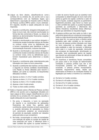 36- Julgue os itens abaixo, classiﬁcando-os como
corretos (C) ou errados (E), de acordo com a sua
correspondência com as hipóteses legais que
determinam a apuração do Imposto sobre a Renda
da Pessoa Jurídica (IRPJ) sobre o lucro arbitrado.
Em seguida, escolha a opção adequada às suas
respostas.

o valor de acervo líquido que as substituir será
computada na determinação do lucro real como
perda ou ganho de capital, conforme o valor do
acervo líquido, avaliado segundo os parâmetros
legalmente previstos, seja menor ou maior que
o valor contábil das ações ou quotas liquidadas,
permitido ao contribuinte o diferimento dos
efeitos tributários resultantes dessa diferença,
desde que atendidos os requisitos legais.
III. A pessoa jurídica que tiver parte ou todo o seu
patrimônio absorvido em virtude de incorporação,
fusão ou cisão deverá levantar balanço especíﬁco
para esse ﬁm, no qual os bens e direitos serão
avaliados pelo valor contábil ou de mercado.
No caso de pessoa jurídica tributada com base
no lucro presumido ou arbitrado, que optar
pela avaliação a valor de mercado, a diferença
entre este e o custo de aquisição, diminuído
dos encargos de depreciação, amortização ou
exaustão, será considerada ganho de capital,
que deverá ser adicionado à base de cálculo do
imposto de renda devido.
IV. Os incentivos e benefícios ﬁscais concedidos
por prazo certo e em função de determinadas
condições a pessoa jurídica que vier a ser
incorporada poderão ser transferidos, por
sucessão, à pessoa jurídica incorporadora,
mediante requerimento desta, desde que
observados os limites e as condições ﬁxados na
legislação que institui o incentivo ou o benefício.

I. Quando o contribuinte, obrigado à tributação com
base no lucro real, não mantiver escrituração na
forma das leis comerciais e ﬁscais, ou deixar de
elaborar as demonstrações ﬁnanceiras exigidas
pela legislação ﬁscal.
II. Quando a escrituração a que estiver obrigado o
contribuinte revelar evidentes indícios de fraudes
ou contiver vícios, erros ou deﬁciências que
a tornem imprestável para identiﬁcar a efetiva
movimentação ﬁnanceira, inclusive bancária.
III. Quando a escrituração a que estiver obrigado o
contribuinte revelar evidentes indícios de fraudes
ou contiver vícios, erros ou deﬁciências que a
tornem imprestável para determinar a receita
bruta.
IV. Quando o contribuinte optar indevidamente pela
tributação com base no lucro presumido.
V. Quando o contribuinte não mantiver, em boa ordem
e segundo as normas contábeis recomendadas,
Livro Razão ou ﬁchas utilizadas para resumir e
totalizar, por conta ou subconta, os lançamentos
efetuados no Diário.
a)
b)
c)
d)
e)

Apenas os itens I, II, III e V estão corretos.
Apenas os itens I, II, IV e V estão corretos.
Apenas os itens I, IV e V estão errados.
Apenas o item II está errado.
Todos os itens estão corretos.

a)
b)
c)
d)
e)

Os itens I e II estão corretos.
Os itens II e III estão corretos.
Os itens III e IV estão corretos.
Os itens II, III e IV estão corretos.
Todos os itens estão corretos.

37- Sobre o Imposto sobre a Renda da Pessoa Jurídica
(IRPJ) e de acordo com a legislação tributária em
vigor, julgue os itens a seguir, classiﬁcando-os como
corretos (C) ou errados (E). Em seguida, escolha a
opção adequada às suas respostas.
I. Os juros, o desconto, o lucro na operação
de reporte e os rendimentos de aplicações
ﬁnanceiras de renda ﬁxa, ganhos pelo
contribuinte, serão incluídos no lucro operacional
e, quando derivados de operações ou títulos
com vencimento posterior ao encerramento
do período de apuração, poderão ser rateados
pelos períodos a que competirem.
II. Na fusão, incorporação ou cisão de sociedades
com extinção de ações ou quotas de capital de
uma possuída por outra, a diferença entre o
valor contábil das ações ou quotas extintas e
Concurso Público: Auditor-Fiscal da Receita Federal do Brasil - 2012

13

Prova 3 - Gabarito 1

 