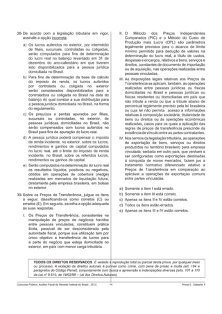 38- De acordo com a legislação tributária em vigor,
assinale a opção incorreta.

II. O
Método
dos
Preços
Independentes
Comparados (PIC) e o Método do Custo de
Produção mais Lucro (CPL) são parâmetros
legalmente previstos para o alcance de limite
mínimo permitido para dedução de valores na
determinação do lucro real, a título de custos,
despesas e encargos, relativos a bens, serviços e
direitos, constantes de documento de importação
ou de aquisição, nas operações realizadas entre
pessoas vinculadas.
III. As disposições legais relativas aos Preços de
Transferência se aplicam, também, às operações
realizadas entre pessoas jurídicas ou físicas
domiciliadas no Brasil e pessoas jurídicas ou
físicas residentes ou domiciliadas em país que
não tribute a renda ou que a tribute abaixo de
percentual legalmente previsto pela lei brasileira
ou cuja lei não permita acesso a informações
relativas à composição societária, titularidade de
bens ou direitos ou às operações econômicas
realizadas, casos para os quais a aplicação das
regras de preços de transferência prescinde da
existência de vínculo entre as partes contratantes.
IV. Nos termos da legislação tributária, as operações
de exportação de bens, serviços ou direitos
produzidos no território brasileiro para empresa
vinculada, sediada em outro país, que venham a
ser conﬁguradas como exportações destinadas
à conquista de novos mercados, fazem jus a
tratamento normativo diferenciado relativo a
Preços de Transferência em comparação ao
aplicável a operações de exportação comuns
entre partes vinculadas.

a) Os lucros auferidos no exterior, por intermédio
de ﬁliais, sucursais, controladas ou coligadas,
serão computados para ﬁns de determinação
do lucro real no balanço levantado em 31 de
dezembro do ano-calendário em que tiverem
sido disponibilizados para a pessoa jurídica
domiciliada no Brasil.
b) Para ﬁns de determinação da base de cálculo
do imposto de renda, os lucros auferidos
por controlada ou coligada no exterior
serão considerados disponibilizados para a
controladora ou coligada no Brasil na data do
balanço do qual constar a sua distribuição para
a pessoa jurídica domiciliada no Brasil, na forma
do regulamento.
c) Os prejuízos e perdas apurados por ﬁliais,
sucursais ou controladas, no exterior, de
pessoas jurídicas domiciliadas no Brasil, não
serão compensados com lucros auferidos no
Brasil para ﬁns de apuração do lucro real.
d) A pessoa jurídica poderá compensar o imposto
de renda incidente, no exterior, sobre os lucros,
rendimentos e ganhos de capital computados
no lucro real, até o limite do imposto de renda
incidente, no Brasil, sobre os referidos lucros,
rendimentos ou ganhos de capital.
e) Serão computados na determinação do lucro real
os resultados líquidos, positivos ou negativos,
obtidos em operações de cobertura (hedge)
realizadas em mercados de liquidação futura,
diretamente pela empresa brasileira, em bolsas
no exterior.

a)
b)
c)
d)
e)

39- Sobre os Preços de Transferência, julgue os itens
a seguir, classiﬁcando-os como corretos (C) ou
errados (E). Em seguida, escolha a opção adequada
às suas respostas.

Somente o item I está errado.
Somente o item III está correto.
Apenas os itens II e IV estão corretos.
Todos os itens estão errados.
Apenas os itens III e IV estão corretos.

I. Os Preços de Transferência, consistentes na
manipulação de preços de negócios havidos
entre pessoas vinculadas, constituem prática
ilícita, passível de ser desconsiderada pela
autoridade ﬁscal, porque sua utilização tem por
único objetivo a transferência de lucros para
a parte do negócio que esteja domiciliada no
exterior, em país com menor carga tributária.

TODOS OS DIREITOS RESERVADOS. É vedada a reprodução total ou parcial desta prova, por qualquer meio
ou processo. A violação de direitos autorais é punível como crime, com pena de prisão e multa (art. 184 e
parágrafos do Código Penal), conjuntamente com busca e apreensão e indenizações diversas (arts. 101 a 110
da Lei nº 9.610, de 19/02/98 – Lei dos Direitos Autorais).
Concurso Público: Auditor-Fiscal da Receita Federal do Brasil - 2012

14

Prova 3 - Gabarito 1

 