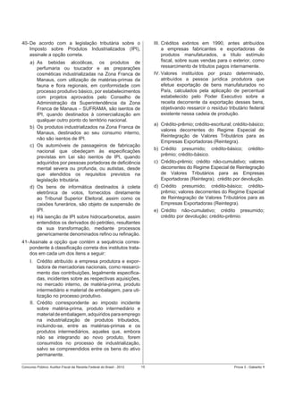 40- De acordo com a legislação tributária sobre o
Imposto sobre Produtos Industrializados (IPI),
assinale a opção correta.

III. Créditos extintos em 1990, antes atribuídos
a empresas fabricantes e exportadoras de
produtos manufaturados, a título estímulo
ﬁscal, sobre suas vendas para o exterior, como
ressarcimento de tributos pagos internamente.
IV. Valores instituídos por prazo determinado,
atribuídos a pessoa jurídica produtora que
efetue exportação de bens manufaturados no
País, calculados pela aplicação de percentual
estabelecido pelo Poder Executivo sobre a
receita decorrente da exportação desses bens,
objetivando ressarcir o resíduo tributário federal
existente nessa cadeia de produção.

a) As bebidas alcoólicas, os produtos de
perfumaria ou toucador e as preparações
cosméticas industrializadas na Zona Franca de
Manaus, com utilização de matérias-primas da
fauna e ﬂora regionais, em conformidade com
processo produtivo básico, por estabelecimentos
com projetos aprovados pelo Conselho de
Administração da Superintendência da Zona
Franca de Manaus – SUFRAMA, são isentos de
IPI, quando destinados à comercialização em
qualquer outro ponto do território nacional.
b) Os produtos industrializados na Zona Franca de
Manaus, destinados ao seu consumo interno,
não são isentos de IPI.
c) Os automóveis de passageiros de fabricação
nacional que obedeçam às especiﬁcações
previstas em Lei são isentos de IPI, quando
adquiridos por pessoas portadoras de deﬁciência
mental severa ou profunda, ou autistas, desde
que atendidos os requisitos previstos na
legislação tributária.
d) Os bens de informática destinados à coleta
eletrônica de votos, fornecidos diretamente
ao Tribunal Superior Eleitoral, assim como os
caixões funerários, são objeto de suspensão de
IPI.
e) Há isenção de IPI sobre hidrocarbonetos, assim
entendidos os derivados do petróleo, resultantes
da sua transformação, mediante processos
genericamente denominados reﬁno ou reﬁnação.

a) Crédito-prêmio; crédito-escritural; crédito-básico;
valores decorrentes do Regime Especial de
Reintegração de Valores Tributários para as
Empresas Exportadoras (Reintegra).
b) Crédito presumido; crédito-básico; créditoprêmio; crédito-básico.
c) Crédito-prêmio; crédito não-cumulativo; valores
decorrentes do Regime Especial de Reintegração
de Valores Tributários para as Empresas
Exportadoras (Reintegra); crédito por devolução.
d) Crédito presumido; crédito-básico; créditoprêmio; valores decorrentes do Regime Especial
de Reintegração de Valores Tributários para as
Empresas Exportadoras (Reintegra).
e) Crédito não-cumulativo; crédito presumido;
crédito por devolução; crédito-prêmio.

41- Assinale a opção que contém a sequência correspondente à classiﬁcação correta dos institutos tratados em cada um dos itens a seguir:
I. Crédito atribuído a empresa produtora e exportadora de mercadorias nacionais, como ressarcimento das contribuições, legalmente especiﬁcadas, incidentes sobre as respectivas aquisições,
no mercado interno, de matéria-prima, produto
intermediário e material de embalagem, para utilização no processo produtivo.
II. Crédito correspondente ao imposto incidente
sobre matéria-prima, produto intermediário e
material de embalagem, adquiridos para emprego
na industrialização de produtos tributados,
incluindo-se, entre as matérias-primas e os
produtos intermediários, aqueles que, embora
não se integrando ao novo produto, forem
consumidos no processo de industrialização,
salvo se compreendidos entre os bens do ativo
permanente.
Concurso Público: Auditor-Fiscal da Receita Federal do Brasil - 2012

15

Prova 3 - Gabarito 1

 