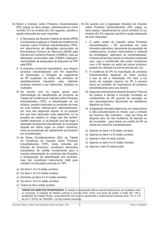 42- Sobre o Imposto sobre Produtos Industrializados
(IPI), julgue os itens abaixo, classiﬁcando-os como
corretos (C) ou errados (E). Em seguida, escolha a
opção adequada às suas respostas.

43- De acordo com a legislação tributária do Imposto
sobre Produtos Industrializados (IPI), julgue os
itens abaixo, classiﬁcando-os como corretos (C) ou
errados (E). Em seguida, escolha a opção adequada
às suas respostas.

I. A Secretaria da Receita Federal do Brasil (RFB)
é autorizada a adequar a Tabela de Incidência do
Imposto sobre Produtos Industrializados (TIPI),
em decorrência de alterações promovidas na
Nomeclatura Comum do Mercosul (NCM) pela
Câmara de Comércio Exterior (CAMEX), caso as
alterações promovidas pela CAMEX impliquem
necessidade de adequação de alíquotas na TIPI
pela RFB.
II. A empresa comercial exportadora, que adquirir
produtos industrializados com ﬁm especíﬁco
de exportação, é obrigada ao pagamento
do IPI suspenso na saída dos produtos do
estabelecimento industrial, caso referidos
produtos venham a ser destruídos, furtados ou
roubados.
III. De acordo com as regras gerais para
interpretação de classiﬁcação de produtos na
Tabela de Incidência do Imposto sobre Produtos
Indutrializados (TIPI), a classiﬁcação de um
produto, quando misturado ou composto de mais
de uma matéria, efetuar-se-á, alternadamente,
por uma das seguintes regras: a) na posição
em que tiver descrição mais especíﬁca; b) na
posição da matéria ou artigo que lhe conferir
caráter essencial; c) na posição que der lugar a
aplicação da alíquota mais elevada; d) na posição
situada em último lugar na ordem numérica,
entre as suscetíveis de validamente se tomarem
em consideração.
IV. As Notas Complementares (NC) da Tabela
de Incidência do Imposto sobre Produtos
Industrializados (TIPI), nesta incluídas por
Decreto do Executivo, constituem elementos
subsidiários de caráter fundamental para a
correta interpretação do conteúdo das Posições
e Subposições da classiﬁcação dos produtos,
mas não constituem instrumento hábil para
interferir na tributação prevista na TIPI.
a)
b)
c)
d)
e)

I. O saldo credor do Imposto sobre Produtos
Industrializados – IPI, acumulado em cada
trimestre-calendário, decorrente de aquisição de
matéria-prima, produto intermediário e material
de embalagem, aplicados na industrialização,
inclusive de produto isento ou tributado à alíquota
zero, que o contribuinte não puder compensar
com o IPI devido na saída de outros produtos,
poderá ser utilizado na forma prevista em Lei.
II. A incidência do IPI na importação de produtos
industrializados depende do título jurídico
a que se der a importação. Por isso, a Lei
exclui da sujeição passiva do IPI a pessoa
física na condição de importadora de produtos
industrializados para uso próprio.
III. Segundo entendimento atual do Superior Tribunal
de Justiça, é devida a correção monetária ao
creditamento do IPI quando há oposição ao
seu aproveitamento decorrente de resistência
ilegítima do Fisco.
IV. A legislação tributária determina, em observância
à não-cumulatividade do tributo, que a entrada
de insumos não onerados – seja por força de
alíquota zero, de não incidência, de isenção ou
de imunidade – gera direito ao crédito de IPI na
saída dos produtos industrializados.
a)
b)
c)
d)
e)

Apenas os itens I e III estão corretos.
Apenas os itens I e IV estão corretos.
Apenas o item IV está correto.
Apenas os itens II e IV estão corretos.
Apenas o item III está errado.

Os itens I, II e IV estão corretos.
Os itens I, III e IV estão errados.
Somente os itens II e IV estão corretos.
Os itens I, III e IV estão corretos.
Todos os itens estão errados.
TODOS OS DIREITOS RESERVADOS. É vedada a reprodução total ou parcial desta prova, por qualquer meio
ou processo. A violação de direitos autorais é punível como crime, com pena de prisão e multa (art. 184 e
parágrafos do Código Penal), conjuntamente com busca e apreensão e indenizações diversas (arts. 101 a 110
da Lei nº 9.610, de 19/02/98 – Lei dos Direitos Autorais).

Concurso Público: Auditor-Fiscal da Receita Federal do Brasil - 2012

16

Prova 3 - Gabarito 1

 