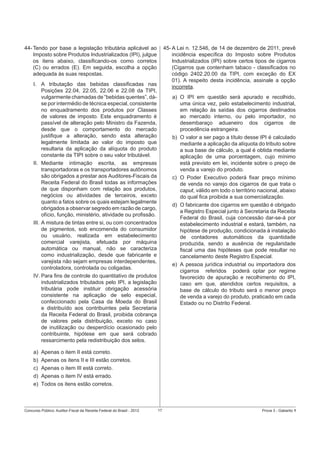 44- Tendo por base a legislação tributária aplicável ao
Imposto sobre Produtos Industrializados (IPI), julgue
os itens abaixo, classiﬁcando-os como corretos
(C) ou errados (E). Em seguida, escolha a opção
adequada às suas respostas.

45- A Lei n. 12.546, de 14 de dezembro de 2011, prevê
incidência especíﬁca do Imposto sobre Produtos
Industrializados (IPI) sobre certos tipos de cigarros
(Cigarros que contenham tabaco - classiﬁcados no
código 2402.20.00 da TIPI, com exceção do EX
01). A respeito desta incidência, assinale a opção
incorreta.

I. A tributação das bebidas classiﬁcadas nas
Posições 22.04, 22.05, 22.06 e 22.08 da TIPI,
vulgarmente chamadas de “bebidas quentes”, dáse por intermédio de técnica especial, consistente
no enquadramento dos produtos por Classes
de valores de imposto. Este enquadramento é
passível de alteração pelo Ministro da Fazenda,
desde que o comportamento do mercado
justiﬁque a alteração, sendo esta alteração
legalmente limitada ao valor do imposto que
resultaria da aplicação da alíquota do produto
constante da TIPI sobre o seu valor tributável.
II. Mediante intimação escrita, as empresas
transportadoras e os transportadores autônomos
são obrigados a prestar aos Auditores-Fiscais da
Receita Federal do Brasil todas as informações
de que disponham com relação aos produtos,
negócios ou atividades de terceiros, exceto
quanto a fatos sobre os quais estejam legalmente
obrigados a observar segredo em razão de cargo,
ofício, função, ministério, atividade ou proﬁssão.
III. A mistura de tintas entre si, ou com concentrados
de pigmentos, sob encomenda do consumidor
ou usuário, realizada em estabelecimento
comercial varejista, efetuada por máquina
automática ou manual, não se caracteriza
como industrialização, desde que fabricante e
varejista não sejam empresas interdependentes,
controladora, controlada ou coligadas.
IV. Para ﬁns de controle do quantitativo de produtos
industrializados tributados pelo IPI, a legislação
tributária pode instituir obrigação acessória
consistente na aplicação de selo especial,
confeccionado pela Casa da Moeda do Brasil
e distribuído aos contribuintes pela Secretaria
da Receita Federal do Brasil, proibida cobrança
de valores pela distribuição, exceto no caso
de inutilização ou desperdício ocasionado pelo
contribuinte, hipótese em que será cobrado
ressarcimento pela redistribuição dos selos.
a)
b)
c)
d)
e)

a) O IPI em questão será apurado e recolhido,
uma única vez, pelo estabelecimento industrial,
em relação às saídas dos cigarros destinados
ao mercado interno, ou pelo importador, no
desembaraço aduaneiro dos cigarros de
procedência estrangeira.
b) O valor a ser pago a título desse IPI é calculado
mediante a aplicação da alíquota do tributo sobre
a sua base de cálculo, a qual é obtida mediante
aplicação de uma porcentagem, cujo mínimo
está previsto em lei, incidente sobre o preço de
venda a varejo do produto.
c) O Poder Executivo poderá ﬁxar preço mínimo
de venda no varejo dos cigarros de que trata o
caput, válido em todo o território nacional, abaixo
do qual ﬁca proibida a sua comercialização.
d) O fabricante dos cigarros em questão é obrigado
a Registro Especial junto à Secretaria da Receita
Federal do Brasil, cuja concessão dar-se-á por
estabelecimento industrial e estará, também, na
hipótese de produção, condicionada à instalação
de contadores automáticos da quantidade
produzida, sendo a ausência de regularidade
ﬁscal uma das hipóteses que pode resultar no
cancelamento deste Registro Especial.
e) A pessoa jurídica industrial ou importadora dos
cigarros referidos poderá optar por regime
favorecido de apuração e recolhimento do IPI,
caso em que, atendidos certos requisitos, a
base de cálculo do tributo será o menor preço
de venda a varejo do produto, praticado em cada
Estado ou no Distrito Federal.

Apenas o item II está correto.
Apenas os itens II e III estão corretos.
Apenas o item III está correto.
Apenas o item IV está errado.
Todos os itens estão corretos.

Concurso Público: Auditor-Fiscal da Receita Federal do Brasil - 2012

17

Prova 3 - Gabarito 1

 