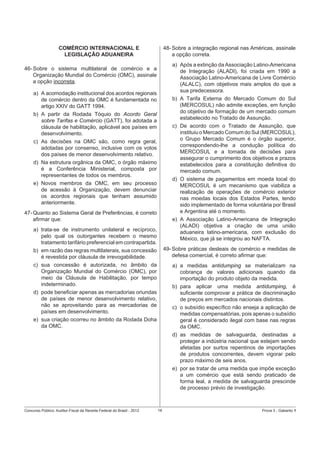 COMÉRCIO INTERNACIONAL E
LEGISLAÇÃO ADUANEIRA

48- Sobre a integração regional nas Américas, assinale
a opção correta.
a) Após a extinção da Associação Latino-Americana
de Integração (ALADI), foi criada em 1990 a
Associação Latino-Americana de Livre Comércio
(ALALC), com objetivos mais amplos do que a
sua predecessora.
b) A Tarifa Externa do Mercado Comum do Sul
(MERCOSUL) não admite exceções, em função
do objetivo de formação de um mercado comum
estabelecido no Tratado de Assunção.
c) De acordo com o Tratado de Assunção, que
instituiu o Mercado Comum do Sul (MERCOSUL),
o Grupo Mercado Comum é o órgão superior,
correspondendo-lhe a condução política do
MERCOSUL e a tomada de decisões para
assegurar o cumprimento dos objetivos e prazos
estabelecidos para a constituição deﬁnitiva do
mercado comum.
d) O sistema de pagamentos em moeda local do
MERCOSUL é um mecanismo que viabiliza a
realização de operações de comércio exterior
nas moedas locais dos Estados Partes, tendo
sido implementado de forma voluntária por Brasil
e Argentina até o momento.
e) A Associação Latino-Americana de Integração
(ALADI) objetiva a criação de uma união
aduaneira latino-americana, com exclusão do
México, que já se integrou ao NAFTA.

46- Sobre o sistema multilateral de comércio e a
Organização Mundial do Comércio (OMC), assinale
a opção incorreta.
a) A acomodação institucional dos acordos regionais
de comércio dentro da OMC é fundamentada no
artigo XXIV do GATT 1994.
b) A partir da Rodada Tóquio do Acordo Geral
sobre Tarifas e Comércio (GATT), foi adotada a
cláusula de habilitação, aplicável aos países em
desenvolvimento.
c) As decisões na OMC são, como regra geral,
adotadas por consenso, inclusive com os votos
dos países de menor desenvolvimento relativo.
d) Na estrutura orgânica da OMC, o órgão máximo
é a Conferência Ministerial, composta por
representantes de todos os membros.
e) Novos membros da OMC, em seu processo
de acessão à Organização, devem denunciar
os acordos regionais que tenham assumido
anteriormente.
47- Quanto ao Sistema Geral de Preferências, é correto
aﬁrmar que:
a) trata-se de instrumento unilateral e recíproco,
pelo qual os outorgantes recebem o mesmo
tratamento tarifário preferencial em contrapartida.
b) em razão das regras multilaterais, sua concessão
é revestida por cláusula de irrevogabilidade.
c) sua concessão é autorizada, no âmbito da
Organização Mundial do Comércio (OMC), por
meio da Cláusula de Habilitação, por tempo
indeterminado.
d) pode beneﬁciar apenas as mercadorias oriundas
de países de menor desenvolvimento relativo,
não se aproveitando para as mercadorias de
países em desenvolvimento.
e) sua criação ocorreu no âmbito da Rodada Doha
da OMC.

Concurso Público: Auditor-Fiscal da Receita Federal do Brasil - 2012

49- Sobre práticas desleais de comércio e medidas de
defesa comercial, é correto aﬁrmar que:
a) a medidas antidumping se materializam na
cobrança de valores adicionais quando da
importação do produto objeto da medida.
b) para aplicar uma medida antidumping, é
suﬁciente comprovar a prática de discriminação
de preços em mercados nacionais distintos.
c) o subsídio especíﬁco não enseja a aplicação de
medidas compensatórias, pois apenas o subsídio
geral é considerado ilegal com base nas regras
da OMC.
d) as medidas de salvaguarda, destinadas a
proteger a indústria nacional que estejam sendo
afetadas por surtos repentinos de importações
de produtos concorrentes, devem vigorar pelo
prazo máximo de seis anos.
e) por se tratar de uma medida que impõe exceção
a um comércio que está sendo praticado de
forma leal, a medida de salvaguarda prescinde
de processo prévio de investigação.

18

Prova 3 - Gabarito 1

 