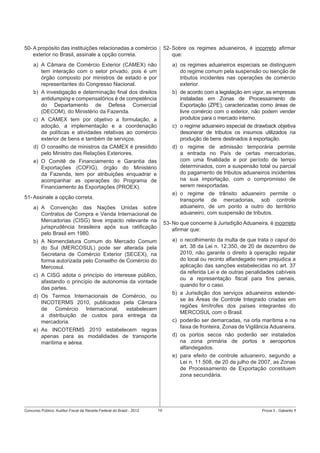 50- A propósito das instituições relacionadas a comércio
exterior no Brasil, assinale a opção correta.

52- Sobre os regimes aduaneiros, é incorreto aﬁrmar
que:

a) A Câmara de Comércio Exterior (CAMEX) não
tem interação com o setor privado, pois é um
órgão composto por ministros de estado e por
representantes do Congresso Nacional.
b) A investigação e determinação ﬁnal dos direitos
antidumping e compensatórios é de competência
do Departamento de Defesa Comercial
(DECOM), do Ministério da Fazenda.
c) A CAMEX tem por objetivo a formulação, a
adoção, a implementação e a coordenação
de políticas e atividades relativas ao comércio
exterior de bens e também de serviços.
d) O conselho de ministros da CAMEX é presidido
pelo Ministro das Relações Exteriores.
e) O Comitê de Financiamento e Garantia das
Exportações (COFIG), órgão do Ministério
da Fazenda, tem por atribuições enquadrar e
acompanhar as operações do Programa de
Financiamento às Exportações (PROEX).

a) os regimes aduaneiros especiais se distinguem
do regime comum pela suspensão ou isenção de
tributos incidentes nas operações de comércio
exterior.
b) de acordo com a legislação em vigor, as empresas
instaladas em Zonas de Processamento de
Exportação (ZPE), caracterizadas como áreas de
livre comércio com o exterior, não podem vender
produtos para o mercado interno.
c) o regime aduaneiro especial de drawback objetiva
desonerar de tributos os insumos utilizados na
produção de bens destinados à exportação.
d) o regime de admissão temporária permite
a entrada no País de certas mercadorias,
com uma ﬁnalidade e por período de tempo
determinados, com a suspensão total ou parcial
do pagamento de tributos aduaneiros incidentes
na sua importação, com o compromisso de
serem reexportadas.
e) o regime de trânsito aduaneiro permite o
transporte de mercadorias, sob controle
aduaneiro, de um ponto a outro do território
aduaneiro, com suspensão de tributos.

51- Assinale a opção correta.
a) A Convenção das Nações Unidas sobre
Contratos de Compra e Venda Internacional de
Mercadorias (CISG) teve impacto relevante na
jurisprudência brasileira após sua ratiﬁcação
pelo Brasil em 1980.
b) A Nomenclatura Comum do Mercado Comum
do Sul (MERCOSUL) pode ser alterada pela
Secretaria de Comércio Exterior (SECEX), na
forma autorizada pelo Conselho de Comércio do
Mercosul.
c) A CISG adota o princípio do interesse público,
afastando o princípio de autonomia da vontade
das partes.
d) Os Termos Internacionais de Comércio, ou
INCOTERMS 2010, publicados pela Câmara
de Comércio Internacional, estabelecem
a distribuição de custos para entrega da
mercadoria.
e) As INCOTERMS 2010 estabelecem regras
apenas para as modalidades de transporte
marítima e aérea.

Concurso Público: Auditor-Fiscal da Receita Federal do Brasil - 2012

53- No que concerne à Jurisdição Aduaneira, é incorreto
aﬁrmar que:
a) o recolhimento da multa de que trata o caput do
art. 38 da Lei n. 12.350, de 20 de dezembro de
2010, não garante o direito à operação regular
do local ou recinto alfandegado nem prejudica a
aplicação das sanções estabelecidas no art. 37
da referida Lei e de outras penalidades cabíveis
ou a representação ﬁscal para ﬁns penais,
quando for o caso.
b) a Jurisdição dos serviços aduaneiros estendese às Áreas de Controle Integrado criadas em
regiões limítrofes dos países integrantes do
MERCOSUL com o Brasil.
c) poderão ser demarcadas, na orla marítima e na
faixa de fronteira, Zonas de Vigilância Aduaneira.
d) os portos secos não poderão ser instalados
na zona primária de portos e aeroportos
alfandegados.
e) para efeito de controle aduaneiro, segundo a
Lei n. 11.508, de 20 de julho de 2007, as Zonas
de Processamento de Exportação constituem
zona secundária.

19

Prova 3 - Gabarito 1

 