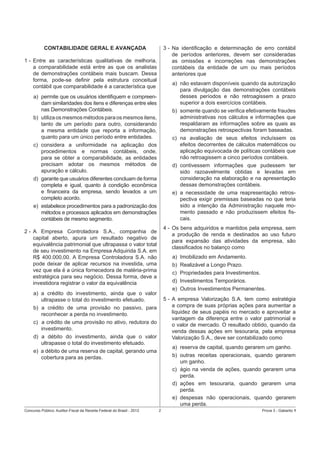 CONTABILIDADE GERAL E AVANÇADA

3 - Na identiﬁcação e determinação de erro contábil
de períodos anteriores, devem ser consideradas
as omissões e incorreções nas demonstrações
contábeis da entidade de um ou mais períodos
anteriores que

1 - Entre as características qualitativas de melhoria,
a comparabilidade está entre as que os analistas
de demonstrações contábeis mais buscam. Dessa
forma, pode-se deﬁnir pela estrutura conceitual
contábil que comparabilidade é a característica que

a) não estavam disponíveis quando da autorização
para divulgação das demonstrações contábeis
desses períodos e não retroagissem a prazo
superior a dois exercícios contábeis.
b) somente quando se veriﬁca efetivamente fraudes
administrativas nos cálculos e informações que
respaldaram as informações sobre as quais as
demonstrações retrospectivas foram baseadas.
c) na avaliação de seus efeitos incluíssem os
efeitos decorrentes de cálculos matemáticos ou
aplicação equivocada de políticas contábeis que
não retroagissem a cinco períodos contábeis.
d) contivessem informações que pudessem ter
sido razoavelmente obtidas e levadas em
consideração na elaboração e na apresentação
dessas demonstrações contábeis.
e) a necessidade de uma reapresentação retrospectiva exigir premissas baseadas no que teria
sido a intenção da Administração naquele momento passado e não produzissem efeitos ﬁscais.

a) permite que os usuários identiﬁquem e compreendam similaridades dos itens e diferenças entre eles
nas Demonstrações Contábeis.
b) utiliza os mesmos métodos para os mesmos itens,
tanto de um período para outro, considerando
a mesma entidade que reporta a informação,
quanto para um único período entre entidades.
c) considera a uniformidade na aplicação dos
procedimentos e normas contábeis, onde,
para se obter a comparabilidade, as entidades
precisam adotar os mesmos métodos de
apuração e cálculo.
d) garante que usuários diferentes concluam de forma
completa e igual, quanto à condição econômica
e ﬁnanceira da empresa, sendo levados a um
completo acordo.
e) estabelece procedimentos para a padronização dos
métodos e processos aplicados em demonstrações
contábeis de mesmo segmento.

4 - Os bens adquiridos e mantidos pela empresa, sem
a produção de renda e destinados ao uso futuro
para expansão das atividades da empresa, são
classiﬁcados no balanço como

2 - A Empresa Controladora S.A., companhia de
capital aberto, apura um resultado negativo de
equivalência patrimonial que ultrapassa o valor total
de seu investimento na Empresa Adquirida S.A. em
R$ 400.000,00. A Empresa Controladora S.A. não
pode deixar de aplicar recursos na investida, uma
vez que ela é a única fornecedora de matéria-prima
estratégica para seu negócio. Dessa forma, deve a
investidora registrar o valor da equivalência

a)
b)
c)
d)
e)

a) a crédito do investimento, ainda que o valor
ultrapasse o total do investimento efetuado.
b) a crédito de uma provisão no passivo, para
reconhecer a perda no investimento.
c) a crédito de uma provisão no ativo, redutora do
investimento.
d) a débito do investimento, ainda que o valor
ultrapasse o total do investimento efetuado.
e) a débito de uma reserva de capital, gerando uma
cobertura para as perdas.

Concurso Público: Auditor-Fiscal da Receita Federal do Brasil - 2012

Imobilizado em Andamento.
Realizável a Longo Prazo.
Propriedades para Investimentos.
Investimentos Temporários.
Outros Investimentos Permanentes.

5 - A empresa Valorização S.A. tem como estratégia
a compra de suas próprias ações para aumentar a
liquidez de seus papéis no mercado e aproveitar a
vantagem da diferença entre o valor patrimonial e
o valor de mercado. O resultado obtido, quando da
venda dessas ações em tesouraria, pela empresa
Valorização S.A., deve ser contabilizado como
a) reserva de capital, quando gerarem um ganho.
b) outras receitas operacionais, quando gerarem
um ganho.
c) ágio na venda de ações, quando gerarem uma
perda.
d) ações em tesouraria, quando gerarem uma
perda.
e) despesas não operacionais, quando gerarem
uma perda.
2

Prova 3 - Gabarito 1

 