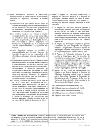 54- Sobre mercadorias avariadas e extraviadas;
alfandegamento; e sobre infrações e penalidades
dispostas na legislação aduaneira, é correto
aﬁrmar:

55- Sobre o Regime de Tributação Simpliﬁcada, o
Regime de Tributação Especial e o Regime de
Tributação Uniﬁcada, analise os itens a seguir,
classiﬁcando-os como corretos (C) ou errados (E).
Em seguida, escolha a opção adequada às suas
respostas.

a) considerar-se-á, para efeitos ﬁscais, dano ou
avaria qualquer prejuízo que sofrer a mercadoria
ou seu envoltório; e extravio toda e qualquer falta
de mercadoria, ressalvados os casos de erro
inequívoco ou comprovado de expedição.
b) os créditos relativos aos tributos e direitos
correspondentes às mercadorias extraviadas
na importação serão exigidos do responsável
mediante lançamento por declaração. Porém,
ﬁca dispensado o referido lançamento na
hipótese de o importador ou de o responsável
assumir espontaneamente o pagamento dos
tributos.
c) salvo disposição expressa em contrário, a
responsabilidade por infração depende da
intenção do agente ou do responsável e da
efetividade, natureza e extensão dos efeitos do
ato.
d) compete à Secretaria da Receita Federal do Brasil
deﬁnir os requisitos técnicos e operacionais para
o alfandegamento dos locais e recintos onde
ocorram, sob controle aduaneiro, movimentação,
armazenagem e despacho aduaneiro de
mercadorias procedentes do exterior, ou a ele
destinadas, com exceção daquelas sob regime
aduaneiro especial, bagagem de viajantes
procedentes do exterior, ou a ele destinados, e
remessas postais internacionais.
e) a pessoa jurídica de que tratam os arts. 35 e 36
da Lei n. 12.350, de 20 de dezembro de 2010,
responsável pela administração de local ou
recinto alfandegado, ﬁca sujeita, observados a
forma, o rito e as competências estabelecidos no
art. 76 da Lei n. 10.833, de 29 de dezembro de
2003, à aplicação direta da sanção de suspensão
das atividades de movimentação, armazenagem
e despacho aduaneiro de mercadorias sob
controle aduaneiro, referidas no caput do art. 34
da Lei n. 12.350, de 20 de dezembro de 2010.

I. O Regime de Tributação Especial permite a
classiﬁcação genérica, para ﬁns de despacho
de importação, dos bens por ele abarcados,
mediante a aplicação de alíquotas diferenciadas
do Imposto de Importação, e isenção do Imposto
sobre Produtos Industrializados, da Contribuição
para o PIS/PASEP-Importação e da COFINSImportação.
II. O Regime de Tributação Simpliﬁcada permite
o despacho de bens integrantes de bagagem
mediante a exigência tão somente do Imposto de
Importação, calculado pela aplicação da alíquota
de cinquenta por cento sobre o valor do bem.
III. O Regime de Tributação Uniﬁcada é o que
permite a importação, por via terrestre, de
mercadorias procedentes do Paraguai, mediante
o pagamento uniﬁcado dos seguintes impostos e
contribuições federais incidentes na importação:
Imposto de Importação; Imposto sobre Produtos
Industrializados; Contribuição para o PIS/
PASEP-Importação e COFINS-Importação.
IV. Apesar de ser tributo de competência dos
Estados e do Distrito Federal, o Regime de
Tributação Uniﬁcada poderá incluir o Imposto
sobre Operações Relativas à Circulação de
Mercadorias e sobre Prestações de Serviços de
Transporte Interestadual e Intermunicipal e de
Comunicação devido pelo optante.
a)
b)
c)
d)
e)

Estão corretos somente os itens II e III.
Estão corretos somente os itens I, II e IIIl.
Estão corretos somente os itens I e II.
Estão corretos somente os itens III e IV.
Todos os itens estão corretos.

TODOS OS DIREITOS RESERVADOS. É vedada a reprodução total ou parcial desta prova, por qualquer meio
ou processo. A violação de direitos autorais é punível como crime, com pena de prisão e multa (art. 184 e
parágrafos do Código Penal), conjuntamente com busca e apreensão e indenizações diversas (arts. 101 a 110
da Lei nº 9.610, de 19/02/98 – Lei dos Direitos Autorais).
Concurso Público: Auditor-Fiscal da Receita Federal do Brasil - 2012

20

Prova 3 - Gabarito 1

 