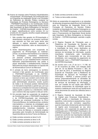 58- Acerca do Imposto sobre Produtos Industrializados
na Importação – IPI-Importação, da Contribuição para
os Programas de Integração Social e de Formação
do Patrimônio do Servidor Público incidente na
Importação de Produtos Estrangeiros ou Serviços
- PIS/PASEP-Importação e da Contribuição Social
para o Financiamento da Seguridade Social devida
pelo Importador de Bens Estrangeiros ou Serviços
do Exterior - COFINS-Importação, analise os itens
a seguir, classiﬁcando-os como corretos (C) ou
errados (E). Em seguida, escolha a opção adequada
às suas respostas.

d) Estão corretos somente os itens II e IV.
e) Todos os itens estão corretos.
59- Sobre as suspensões do pagamento e as reduções
de alíquotas (programas especíﬁcos) da Contribuição
para os Programas de Integração Social e de
Formação do Patrimônio do Servidor Público
incidente na Importação de Produtos Estrangeiros ou
Serviços - PIS /PASEP-Importação, e da Contribuição
para o Financiamento da Seguridade Social devida
pelo Importador de Bens Estrangeiros ou Serviços
do Exterior – COFINS-Importação, assinale a opção
correta.

I. Não constitui fato gerador do IPI-Importação o
desembaraço aduaneiro de produtos nacionais
que retornem ao País aos quais tenha sido
aplicado o regime aduaneiro especial de
exportação temporária, salvo se descumprido o
regime.
II. Serão desembaraçados com suspensão do
pagamento do IPI-Importação as matériasprimas, os produtos intermediários e os materiais
de
embalagem,
importados
diretamente
por pessoas jurídicas preponderantemente
exportadoras ou por estabelecimento industrial
fabricante preponderantemente das partes e
peças destinadas a estabelecimento industrial
fabricante de produto classiﬁcado no Capítulo 88
da Nomenclatura Comum do Mercosul.
III. A entrada de bens estrangeiros no território
nacional é fato gerador da Contribuição para
o PIS/PASEP-Importação e da COFINSImportação. Consideram-se entrados no território
nacional os bens que constem como tendo sido
importados e cujo extravio venha a ser apurado
pela administração aduaneira, exceto quanto
às malas e às remessas postais internacionais
e à mercadoria importada a granel que, por sua
natureza ou condições de manuseio na descarga,
esteja sujeita a quebra ou a decréscimo, desde
que o extravio não seja superior a três por cento.
IV. Há previsão legal de suspensão da exigência
da Contribuição para o PIS/PASEP-Importação
e da COFINS-Importação nas importações
efetuadas por empresas localizadas na Zona
Franca de Manaus, de matérias-primas, produtos
intermediários e materiais de embalagem para
emprego em processo de industrialização por
estabelecimentos industriais instalados na
Zona Franca de Manaus e consoante projetos
aprovados pelo Conselho de Administração da
Superintendência da Zona Franca de Manaus.

a) O Regime Especial de Tributação para a
Plataforma de Exportação de Serviços de
Tecnologia da Informação – REPES permite
a importação de bens novos destinados ao
desenvolvimento, no País, de software e de
serviços de tecnologia da informação, quando
importados diretamente pelo beneﬁciário
do Regime para incorporação ao seu ativo
imobilizado, com suspensão do pagamento da
Contribuição para o PIS/PASEP-Importação e
da COFINS-Importação.
b) De acordo com o art. 2º da Lei n. 11.196, de
21 de novembro de 2005, com redação dada
pelo art. 52 da Medida Provisória n. 563, de
3 de abril de 2012, é beneﬁciária do Regime
Especial de Tributação para a Plataforma de
Exportação de Serviços de Tecnologia da
Informação – REPES, a pessoa jurídica que
exerça preponderantemente as atividades de
desenvolvimento de software ou de prestação
de serviços de tecnologia da informação, e
que, por ocasião da sua opção pelo REPES,
assuma compromisso de exportação igual ou
superior a setenta por cento de sua receita bruta
anual decorrente da venda dos referidos bens e
serviços.
c) O Regime Especial de Aquisição de Bens
de Capital para Empresas Exportadoras –
RECAP permite a importação de máquinas,
aparelhos, instrumentos e equipamentos, novos,
relacionados em ato normativo especíﬁco,
quando importados diretamente pelo beneﬁciário
do regime para incorporação ao seu ativo
imobilizado, com suspensão do pagamento da
contribuição para o PIS/PASEP-Importação e da
COFINS-Importação. O benefício de suspensão
poderá ser usufruído nas importações realizadas
no período de cinco anos contados da data de
adesão ao RECAP.

a) Estão corretos somente os itens II e III.
b) Estão corretos somente os itens I e III.
c) Estão corretos somente os itens I e II.
Concurso Público: Auditor-Fiscal da Receita Federal do Brasil - 2012

22

Prova 3 - Gabarito 1

 