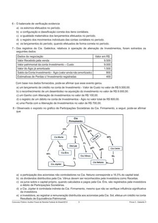 6 - O balancete de veriﬁcação evidencia
a)
b)
c)
d)
e)

os estornos efetuados no período.
a conﬁguração e classiﬁcação correta dos itens contábeis.
a igualdade matemática dos lançamentos efetuados no período.
o registro dos movimentos individuais das contas contábeis no período.
os lançamentos do período, quando efetuados de forma correta no período.

7 - Dos registros da Cia. Galáctica, relativos à operação de alienação de Investimentos, foram extraídos os
seguintes dados:
Dados da negociação

Valor em R$

Valor Recebido pela venda

9.500

Valor patrimonial da conta Investimento – Custo

9.000

Valor do Ágio já amortizado

1.500

Saldo da Conta Investimento - Ágio (valor ainda não amortizado)

800

Estimativas de Perdas c/ Investimento registradas

400

Com base nos dados fornecidos, pode-se aﬁrmar que esse evento gerou
a) um lançamento de crédito na conta de Investimento - Valor de Custo no valor de R$ 9.500,00.
b) o reconhecimento de um desembolso na aquisição do investimento no valor de R$ 9.000,00.
c) um Ganho com Alienação de investimentos no valor de R$ 100,00.
d) o registro de um débito na conta de Investimentos - Ágio no valor total de R$ 800,00.
e) uma Perda com a Alienação de Investimentos no valor de R$ 700,00.
8 - Observado o exposto no gráﬁco de Participações Societárias da Cia. Firmamento, a seguir, pode-se aﬁrmar
que

a) a participação dos acionistas não controladores na Cia. Netuno corresponde a 16,5% do capital total.
b) os dividendos distribuídos pela Cia. Vênus devem ser reconhecidos pela investidora como Receitas.
c) os juros sobre o capital próprio, quando calculados e pagos pela Cia. Éris, são registrados pela investidora
a débito de Participações Societárias.
d) a Cia. Júpiter é controlada indireta da Cia. Firmamento, mesmo que não se veriﬁque inﬂuência signiﬁcativa
da investidora.
e) a investidora, ao registrar a remuneração distribuída aos acionistas pela Cia. Sol, efetua um crédito na conta
Resultado de Equivalência Patrimonial.
Concurso Público: Auditor-Fiscal da Receita Federal do Brasil/2012

3

Prova 3 - Gabarito 1

 
