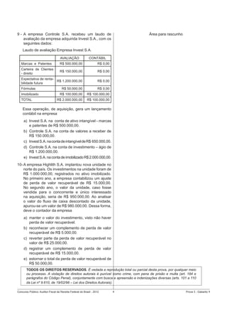 9 - A empresa Controle S.A. recebeu um laudo de
avaliação da empresa adquirida Invest S.A., com os
seguintes dados:

Área para rascunho

Laudo de avaliação Empresa Invest S.A.
AVALIAÇÃO

CONTÁBIL

Marcas e Patentes

R$ 500.000,00

R$ 0,00

Carteira de Clientes
- direito

R$ 150.000,00

R$ 0,00

Expectativa de rentaR$ 1.200.000,00
bilidade futura

R$ 0,00

Fórmulas

R$ 50.000,00

R$ 0,00

R$ 100.000,00

R$ 100.000,00

R$ 2.000.000,00

R$ 100.000,00

Imobilizado
TOTAL

Essa operação, de aquisição, gera um lançamento
contábil na empresa
a) Invest S.A. na conta de ativo intangível - marcas
e patentes de R$ 500.000,00.
b) Controle S.A. na conta de valores a receber de
R$ 150.000,00.
c) Invest S.A. na conta de intangível de R$ 650.000,00.
d) Controle S.A. na conta de investimento – ágio de
R$ 1.200.000,00.
e) Invest S.A. na conta de imobilizado R$ 2.000.000,00.
10- A empresa Highlith S.A. implantou nova unidade no
norte do país. Os investimentos na unidade foram de
R$ 1.000.000,00, registrados no ativo imobilizado.
No primeiro ano, a empresa contabilizou um ajuste
de perda de valor recuperável de R$ 15.000,00.
No segundo ano, o valor da unidade, caso fosse
vendida para o concorrente e único interessado
na aquisição, seria de R$ 950.000,00. Ao analisar
o valor do ﬂuxo de caixa descontado da unidade,
apurou-se um valor de R$ 980.000,00. Dessa forma,
deve o contador da empresa
a) manter o valor do investimento, visto não haver
perda de valor recuperável.
b) reconhecer um complemento de perda de valor
recuperável de R$ 5.000,00.
c) reverter parte da perda de valor recuperável no
valor de R$ 25.000,00.
d) registrar um complemento de perda de valor
recuperável de R$ 15.000,00.
e) estornar o total da perda de valor recuperável de
R$ 50.000,00.
TODOS OS DIREITOS RESERVADOS. É vedada a reprodução total ou parcial desta prova, por qualquer meio
ou processo. A violação de direitos autorais é punível como crime, com pena de prisão e multa (art. 184 e
parágrafos do Código Penal), conjuntamente com busca e apreensão e indenizações diversas (arts. 101 a 110
da Lei nº 9.610, de 19/02/98 – Lei dos Direitos Autorais).
Concurso Público: Auditor-Fiscal da Receita Federal do Brasil - 2012

4

Prova 3 - Gabarito 1

 