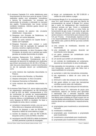 e) lançar um complemento de R$ 12.000,00 a
crédito da conta salários a pagar.

13- A empresa Captação S.A. emitiu debêntures para
ﬁnanciamento de uma nova usina de açúcar. Foram
realizados gastos com advogados, consultores
e bancos de investimento, no processo de
estruturação da emissão e colocação no mercado
dos papéis. Fundamentado nas novas normas
contábeis brasileiras, referidos gastos devem ser
registrados como

16- A empresa Biogás S.A. foi contratada pela empresa
Aves S.A. para fornecer gás para sua fábrica de
processamento de carnes. A Biogás S.A. produz
gás a partir de biodigestores que transformam
resíduos animais em gás. Como a contratante
ﬁca em região sem estrutura, a única fonte de
fornecimento de gás é esta. O produtor de gás não
tem interesse em fornecer para outras empresas,
sendo exclusivo o fornecimento para empresa Aves
S.A, por 10 anos. A manutenção, reparos e outros
é de responsabilidade da empresa fornecedora do
gás. Nesse caso, pode-se aﬁrmar que esse contrato
representa

a) Conta redutora do passivo não circulante
(debêntures) – longo prazo.
b) Despesas com Emissão de Debêntures, no
resultado, em outras despesas.
c) Débito de conta redutora do Capital Social –
Gastos com Captação.
d) Despesa ﬁnanceira para compor o custo
ﬁnanceiro total da operação de captação de
recursos, durante a vigência do título.
e) Despesa antecipada, no Ativo Circulante e Não
Circulante, de acordo com o período que serão
geradas as receitas decorrentes do projeto.

a) uma compra de imobilizado, devendo ser
reconhecido.
b) uma prestação de serviços, devendo ser
reconhecido como despesa.
c) um gasto, podendo ser contabilizado como
passivo ou despesas.
d) um acordo que contém um arrendamento.
e) um contrato de imobilizações em andamento,
devendo ser reconhecido no ativo imobilizado.

14- A empresa Redesconto S.A. trabalha com o
desconto de duplicatas. Considerando que a
operação de desconto foi realizada com duplicatas
que tinham vencimento em 30, 60, 90 e 120 dias, o
valor dos juros descontados a serem reconhecidos
no ato da operação devem ser contabilizados
como

17- Nas operações de mercadorias, o valor dos gastos
com transportes, quando estes são feitos sob a
responsabilidade do comprador,

a) conta redutora das duplicatas descontadas no
Passivo.
b) conta redutora das Receitas, no Resultado.
c) despesa antecipada, no Ativo Circulante.
d) despesas ﬁnanceiras no Resultado.
e) conta redutora das duplicatas descontadas no
Ativo.

a) aumentam o valor das mercadorias compradas.
b) são registrados a débito de uma conta de
despesa.
c) diminuem o valor dos estoques de mercadorias.
d) não geram efeitos no custo das mercadorias
vendidas quando estes são realizados.
e) não afetam o valor dos estoques de mercadorias.

15- A empresa Data Power S.A. apura sobre sua folha
de pagamentos administrativa de R$ 100.000,00
o total de 20% de INSS, correspondente a 12%
de contribuição da parcela de responsabilidade
da empresa e 8% da parcela do empregado. A
empresa efetuou a contabilização de R$ 20.000,00
como despesa de INSS no resultado. Ao fazer a
conciliação da conta, deve o contador

18- A empresa Venus S.A., fabricante de peças para
automóveis, adquiriu um terreno para aproveitar
a valorização que o mercado aquecido está
permitindo. A Venus também aluga o prédio lateral de
sua fábrica para a Holding do Grupo ocupar com as
suas atividades administrativas. Dessa forma, esses
eventos devem ser contabilizados, respectivamente,
como

a) considerar o lançamento correto, uma vez que a
folha refere-se a despesas administrativas.
b) estornar da despesa o valor de R$ 8.000,00,
lançando a débito da conta salários a pagar.
c) reverter da despesa o valor de R$ 12.000,00,
lançando contra a conta de INSS a recolher.

a) propriedades para investimento e arrendamento
mercantil.
b) imobilizado e imobilizado.
c) propriedade para investimento e propriedade
para investimento.
d) investimento e propriedade para investimento.
e) propriedade para investimento e imobilizado.

d) reconhecer mais R$ 8.000,00 a débito de despesa
de INSS pertinente a parcela do empregado.
Concurso Público: Auditor-Fiscal da Receita Federal do Brasil - 2012

6

Prova 3 - Gabarito 1

 