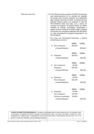 Área para rascunho

19- A Cia. Mercúrio inicia em janeiro de 2009 uma pesquisa
para desenvolvimento de um protótipo de captação
de energia solar. Quando concluído, será patenteado
pela empresa. Até junho de 2009, a empresa já havia
efetuado diversos gastos com pesquisa no valor de
R$ 200.000,00. Após essa data, com o avanço do
processo de pesquisa, foi possível deﬁnir um critério
conﬁável de controle, acumulação, identiﬁcação e
registro do Ativo Intangível. No ﬁnal de 2009, os gastos
da empresa com pesquisas totalizaram R$ 280.000,00
e o valor recuperável do intangível incorporado foi de
R$ 100.000,00.
Com base nas informações fornecidas, o registro
contábil desse evento é:
Débito
a) Ativo Intangível

Crédito

280.000
280.000

a Disponibilidades
Débito
b) Despesas

Crédito

280.000

a Disponibilidades

280.000
Débito

c)

Ativo Intangível
Despesas

Crédito

80.000
200.000
280.000

a Disponibilidades
Débito
d) Despesas
Ativo Intangível

Crédito

80.000
200.000

a Disponibilidades

280.000

Débito
e) Despesas
Ativo Intangível
Perda por Imparidade
a Disponibilidades

Crédito

80.000
100.000
100.000
280.000

TODOS OS DIREITOS RESERVADOS. É vedada a reprodução total ou parcial desta prova, por qualquer meio
ou processo. A violação de direitos autorais é punível como crime, com pena de prisão e multa (art. 184 e
parágrafos do Código Penal), conjuntamente com busca e apreensão e indenizações diversas (arts. 101 a 110
da Lei nº 9.610, de 19/02/98 – Lei dos Direitos Autorais).
Concurso Público: Auditor-Fiscal da Receita Federal do Brasil - 2012

7

Prova 3 - Gabarito 1

 