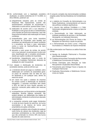 20- De conformidade com a legislação societária
atualizada, os saldos existentes em 31.12.2008, no
Ativo Diferido, poderiam ser

22- O conjunto completo das demonstrações contábeis
exigidas pelas Normas Brasileiras de Contabilidade
inclui

a) integralmente baixados para as contas de
Despesas Não Operacionais, quando não
apresentassem condições de recuperação e
realocados a outros ativos, quando fosse o caso.
b) realocados de acordo com a sua natureza e
ﬁnalidade a outro grupo do ativo e reclassiﬁcados
como Ajustes de Exercícios Anteriores, caso não
fosse possível realizar esta realocação em bases
conﬁáveis.
c) reclassiﬁcados para uma conta transitória
de Ajustes de Conversão, para aqueles que
pudessem ser identiﬁcados em bases conﬁáveis
e o excedente, se fosse o caso, estornados
contra a conta de Ganhos/Perdas de itens
Descontinuados.
d) alocados a outro grupo de contas, de acordo
com a sua natureza, ou permanecer no ativo sob
esta classiﬁcação até a completa amortização,
desde que sujeito à análise de imparidade.
e) transferidos integralmente para a conta de
Ajustes de Avaliação Patrimonial, deduzido da
avaliação do valor recuperável.

a) o relatório do Conselho de Administração e as
Notas Explicativas, compreendendo um resumo
das políticas contábeis signiﬁcativas.
b) o resumo das políticas Contábeis e o Valor
Adicionado obrigatoriamente a todos os tipos de
entidade.
c) a Demonstração do Valor Adicionado, se
entidade prestadora de serviços, e de Resultado
Abrangente, se instituição ﬁnanceira.
d) as Demonstrações dos Fluxos de Caixa e das
Mutações do Patrimônio Líquido do período.
e) a Demonstração da Conta Lucros / Prejuízos
Acumulados e o Relatório de Impacto Ambiental.
23- São evidenciados nos Passivos os saldos ﬁnais das
contas
a) Ajustes de Avaliação Patrimonial e Provisões
para Reestruturação.
b) Créditos de Acionistas Transação não Recorrente
e Debêntures Conversíveis em Ações.
c) Perdas Estimadas para Redução ao Valor
Recuperável e Duplicatas Descontadas.
d) Faturamento para Entrega Futura e Ajustes de
Avaliação Patrimonial.
e) Duplicatas Descontadas e Debêntures Conversíveis em Ações.

21- Com relação à distribuição de dividendos de
sociedades abertas, pode-se aﬁrmar que:
a) o dividendo deverá ser pago ou creditado, salvo
deliberação em contrário da assembleia geral,
no prazo de sessenta dias da data em que
for declarado e, em qualquer caso, dentro do
exercício social.
b) em casos nos quais o estatuto da empresa
for omisso quanto à distribuição do dividendo
obrigatório, o acionista minoritário terá direito
a 50% do total do lucro líquido apurado no
exercício, acrescido pelos saldos das reservas
de lucro.
c) a companhia que, por força de lei ou de disposição
estatutária, levantar balanço semestral, não
poderá declarar, por deliberação dos órgãos de
administração, dividendo à conta do lucro apurado
nesse balanço.
d) a companhia somente pode pagar dividendos
à conta de lucro líquido do exercício, de lucros
acumulados e de reserva de lucros para
proprietários de ações ordinárias.
e) a legislação societária veta a ﬁxação de qualquer
outra forma de cálculo dos dividendos, seja de
acionistas controladores ou não controladores,
que não contemple no mínimo 30% dos lucros
líquidos de cada exercício.
Concurso Público: Auditor-Fiscal da Receita Federal do Brasil - 2012

8

Prova 3 - Gabarito 1

 