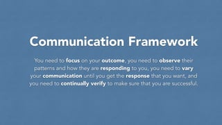 Communication Framework
You need to focus on your outcome, you need to observe their
patterns and how they are responding to you, you need to vary
your communication until you get the response that you want, and
you need to continually verify to make sure that you are successful.
 