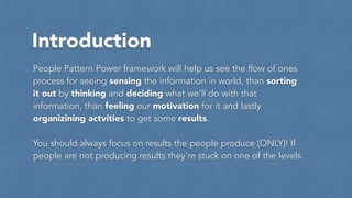 Introduction
People Pattern Power framework will help us see the flow of ones
process for seeing sensing the information in world, than sorting
it out by thinking and deciding what we’ll do with that
information, than feeling our motivation for it and lastly
organizining actvities to get some results.
!
You should always focus on results the people produce (ONLY)! If
people are not producing results they’re stuck on one of the levels.
 