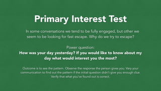 Primary Interest Test
In some conversations we tend to be fully engaged, but other we
seem to be looking for fast escape. Why do we try to escape?
!
Power question:
How was your day yesterday? If you would like to know about my
day what would interest you the most?
!
Outcome is to see the pattern. Observe the response the person gives you. Vary your
communication to find out the pattern if the initial question didn’t give you enough clue.
Verify that what you’ve found out is correct.
 