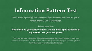 Information Pattern Test
How much (quantity) and what (quality + context) we need to get in
order to build our knowleadge.
!
Power question:
How much do you want to know? Do you need speciﬁc details of
big picture? Do you need proof?
!
Outcome is to see the pattern. Observe the response the person gives you. Vary your
communication to find out the pattern if the initial question didn’t give you enough clue.
Verify that what you’ve found out is correct.
 