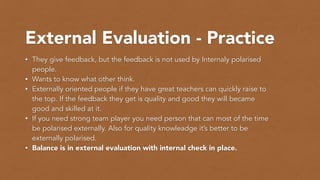 External Evaluation - Practice
• They give feedback, but the feedback is not used by Internaly polarised
people.
• Wants to know what other think.
• Externally oriented people if they have great teachers can quickly raise to
the top. If the feedback they get is quality and good they will became
good and skilled at it.
• If you need strong team player you need person that can most of the time
be polarised externally. Also for quality knowleadge it’s better to be
externally polarised.
• Balance is in external evaluation with internal check in place.
 