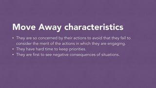 Move Away characteristics
• They are so concerned by their actions to avoid that they fail to
consider the merit of the actions in which they are engaging.
• They have hard time to keep priorities.
• They are first to see negative consequences of situations.
 
