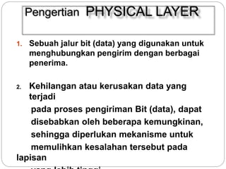 Pengertian PHYSICAL LAYER 
1. Sebuah jalur bit (data) yang digunakan untuk 
menghubungkan pengirim dengan berbagai 
penerima. 
2. Kehilangan atau kerusakan data yang 
terjadi 
pada proses pengiriman Bit (data), dapat 
disebabkan oleh beberapa kemungkinan, 
sehingga diperlukan mekanisme untuk 
memulihkan kesalahan tersebut pada 
lapisan 
yang lebih tinggi. 
 