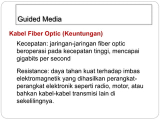 Guided Media 
Kabel Fiber Optic (Keuntungan) 
Kecepatan: jaringan-jaringan fiber optic 
beroperasi pada kecepatan tinggi, mencapai 
gigabits per second 
Resistance: daya tahan kuat terhadap imbas 
elektromagnetik yang dihasilkan perangkat-perangkat 
elektronik seperti radio, motor, atau 
bahkan kabel-kabel transmisi lain di 
sekelilingnya. 
 