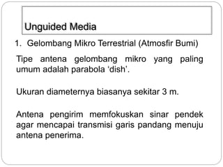 Unguided Media 
1. Gelombang Mikro Terrestrial (Atmosfir Bumi) 
Tipe antena gelombang mikro yang paling 
umum adalah parabola ‘dish’. 
Ukuran diameternya biasanya sekitar 3 m. 
Antena pengirim memfokuskan sinar pendek 
agar mencapai transmisi garis pandang menuju 
antena penerima. 
 