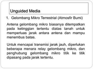 Unguided Media 
1. Gelombang Mikro Terrestrial (Atmosfir Bumi) 
Antena gelombang mikro biasanya ditempatkan 
pada ketinggian tertentu diatas tanah untuk 
memperluas jarak antara antena dan mampu 
menembus batas. 
Untuk mencapai transmisi jarak jauh, diperlukan 
beberapa menara relay gelombang mikro, dan 
penghubung gelombang mikro titik ke titik 
dipasang pada jarak tertentu. 
 