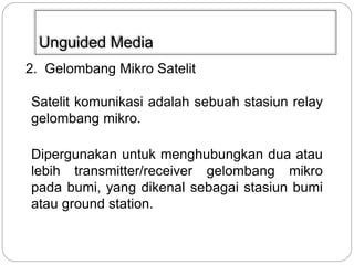 Unguided Media 
2. Gelombang Mikro Satelit 
Satelit komunikasi adalah sebuah stasiun relay 
gelombang mikro. 
Dipergunakan untuk menghubungkan dua atau 
lebih transmitter/receiver gelombang mikro 
pada bumi, yang dikenal sebagai stasiun bumi 
atau ground station. 
 
