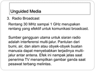 Unguided Media 
3. Radio Broadcast 
Rentang 30 MHz sampai 1 GHz merupakan 
rentang yang efektif untuk komunikasi broadcast. 
Sumber gangguan utama untuk siaran radio 
adalah interferensi multi-jalur. Pantulan dari 
bumi, air, dan alam atau obyek-obyek buatan 
manusia dapat menyebabkan terjadinya multi-jalur 
antar antena. Efek ini nampak jelas saat 
penerima TV menampilkan gambar ganda saat 
pesawat terbang melintas. 
 