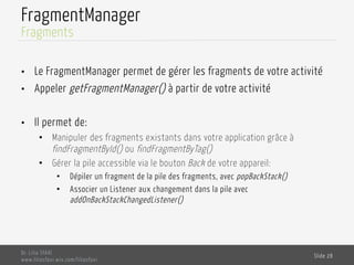 FragmentManager
Dr. Lilia SFAXI
www.liliasfaxi.wix.com/liliasfaxi
Slide 28
Fragments
•  Le FragmentManager permet de gérer les fragments de votre activité
•  Appeler getFragmentManager() à partir de votre activité
•  Il permet de:
•  Manipuler des fragments existants dans votre application grâce à
findFragmentById() ou findFragmentByTag()
•  Gérer la pile accessible via le bouton Back de votre appareil:
•  Dépiler un fragment de la pile des fragments, avec popBackStack()
•  Associer un Listener aux changement dans la pile avec
addOnBackStackChangedListener()
 