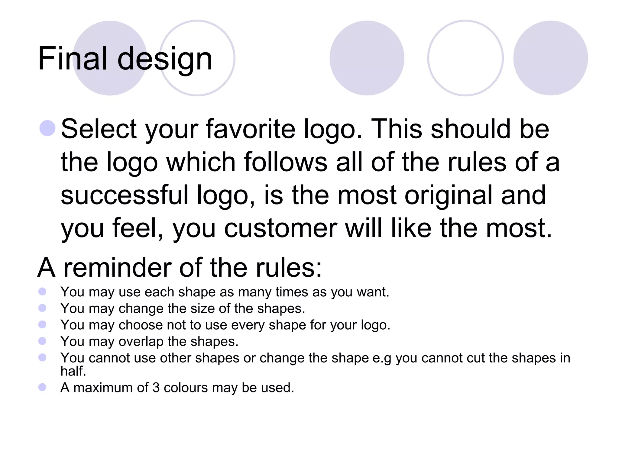 Final design
Select your favorite logo. This should be
the logo which follows all of the rules of a
successful logo, is the most original and
you feel, you customer will like the most.
A reminder of the rules:
 You may use each shape as many times as you want.
 You may change the size of the shapes.
 You may choose not to use every shape for your logo.
 You may overlap the shapes.
 You cannot use other shapes or change the shape e.g you cannot cut the shapes in
half.
 A maximum of 3 colours may be used.
 