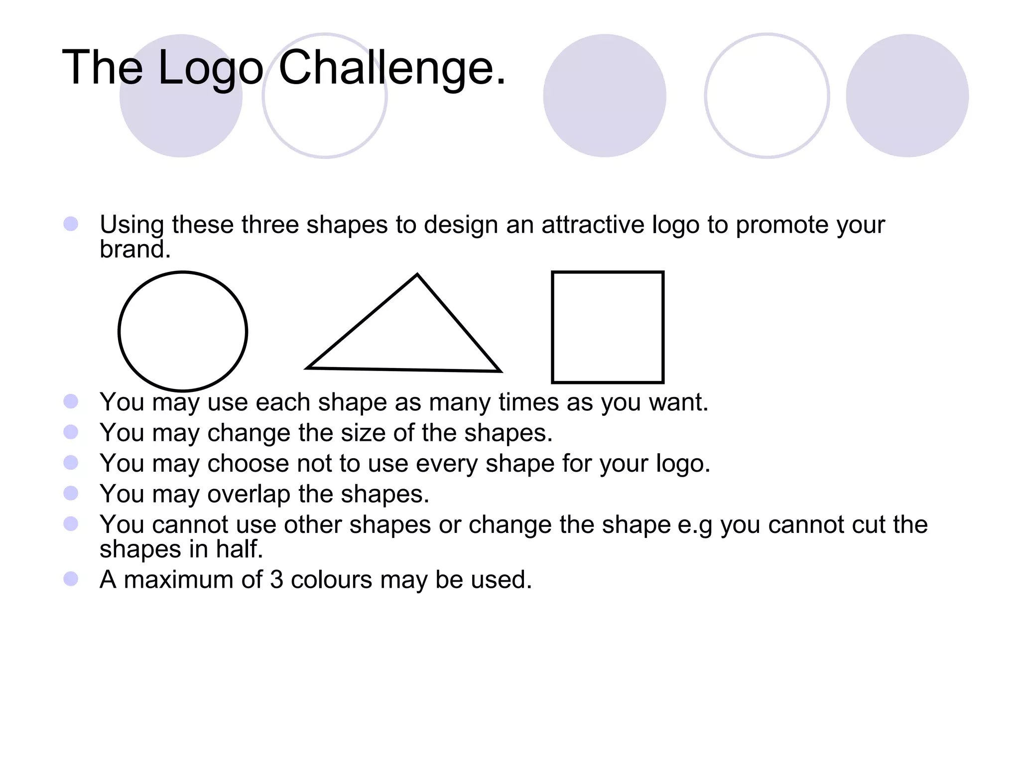 The Logo Challenge.
 Using these three shapes to design an attractive logo to promote your
brand.
 You may use each shape as many times as you want.
 You may change the size of the shapes.
 You may choose not to use every shape for your logo.
 You may overlap the shapes.
 You cannot use other shapes or change the shape e.g you cannot cut the
shapes in half.
 A maximum of 3 colours may be used.
 