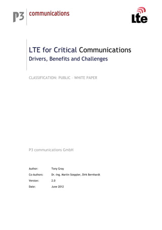 LTE for Critical Communications
Drivers, Benefits and Challenges
CLASSIFICATION: PUBLIC – WHITE PAPER
P3 communications GmbH
Author: Tony Gray
Co-Authors: Dr.-Ing. Martin Steppler, Dirk Bernhardt
Version: 2.0
Date: June 2012
 