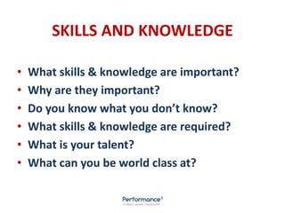 SKILLS AND KNOWLEDGE
• What skills & knowledge are important?
• Why are they important?
• Do you know what you don’t know?
• What skills & knowledge are required?
• What is your talent?
• What can you be world class at?
 