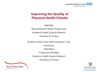 You & Your Care
www.bdct.nhs.uk
Improving the Quality of
Physical Health Checks
Kate Dale
Mental/Physical Health Project Lead
Academic Health Science Network
Yorkshire & Humber
Bradford District Care NHS Foundation Trust
(Honorary)
Paul Henry
Programme Manager
Academic Health Science Network
Yorkshire & Humber
 