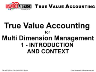 File: p3-TVA-for-TBL-1of10-160319.odp Peter Burgess (c) All rights reserved
True Value Accounting
for
Multi Dimension Management
1 - INTRODUCTION
AND CONTEXT
TRUE VALUE ACCOUNTING
 