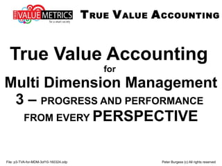 File: p3-TVA-for-MDM-3of10-160324.odp Peter Burgess (c) All rights reserved
True Value Accounting
for
Multi Dimension Management
3 – PROGRESS AND PERFORMANCE
FROM EVERY PERSPECTIVE
TRUE VALUE ACCOUNTING
 