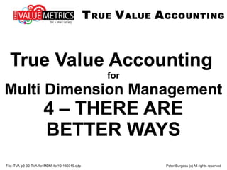 File: TVA-p3-00-TVA-for-MDM-4of10-160319.odp Peter Burgess (c) All rights reserved
True Value Accounting
for
Multi Dimension Management
4 – THERE ARE
BETTER WAYS
TRUE VALUE ACCOUNTING
 