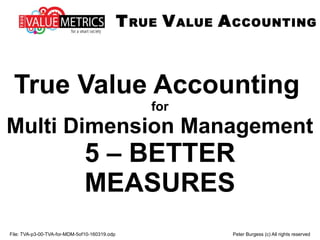 File: TVA-p3-00-TVA-for-MDM-5of10-160319.odp Peter Burgess (c) All rights reserved
True Value Accounting
for
Multi Dimension Management
5 – BETTER
MEASURES
TRUE VALUE ACCOUNTING
 
